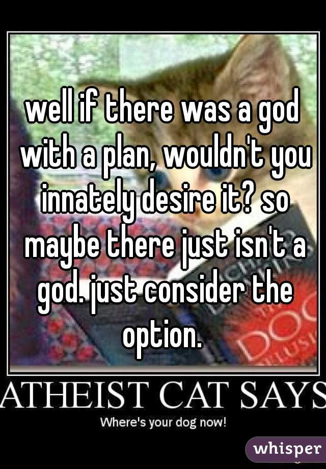 well if there was a god with a plan, wouldn't you innately desire it? so maybe there just isn't a god. just consider the option. 