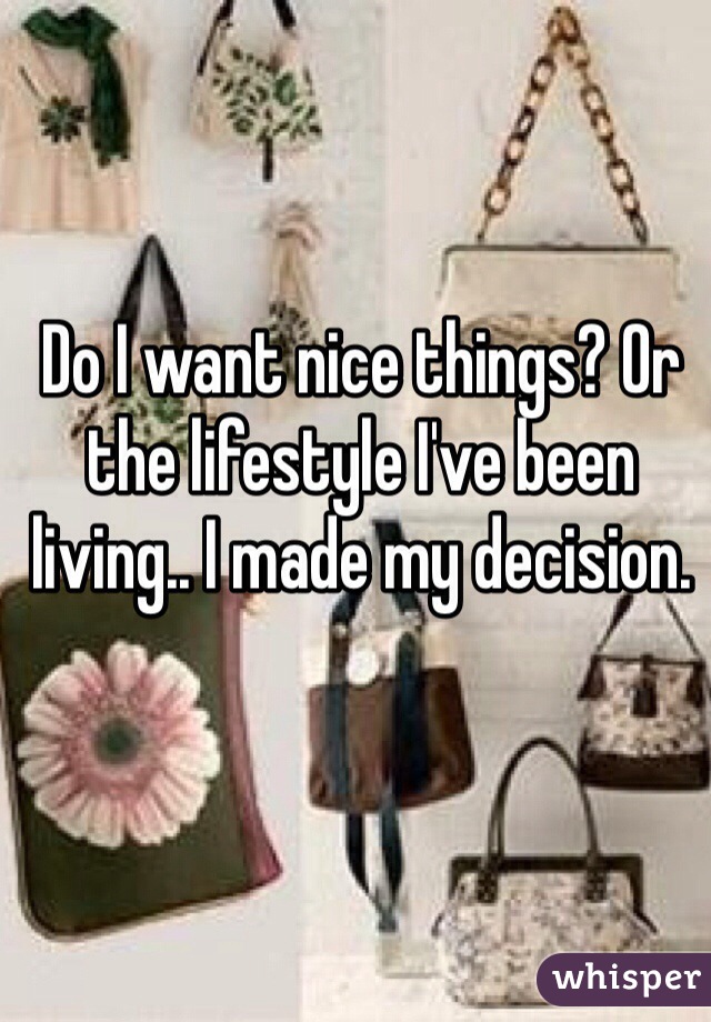 Do I want nice things? Or the lifestyle I've been living.. I made my decision. 