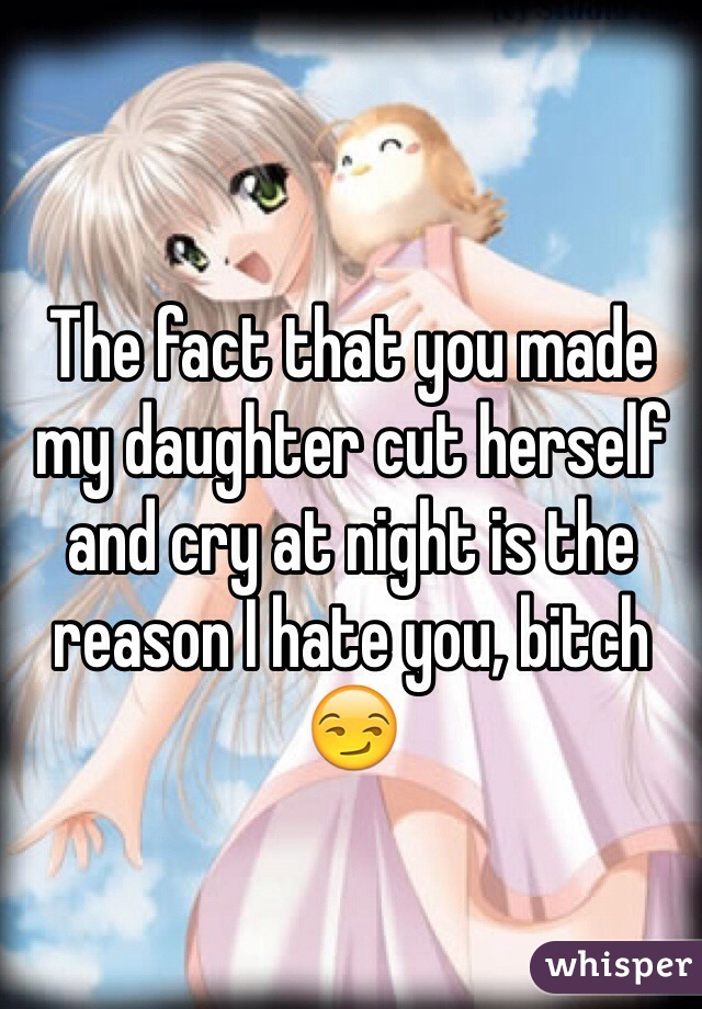 The fact that you made my daughter cut herself and cry at night is the reason I hate you, bitch 😏