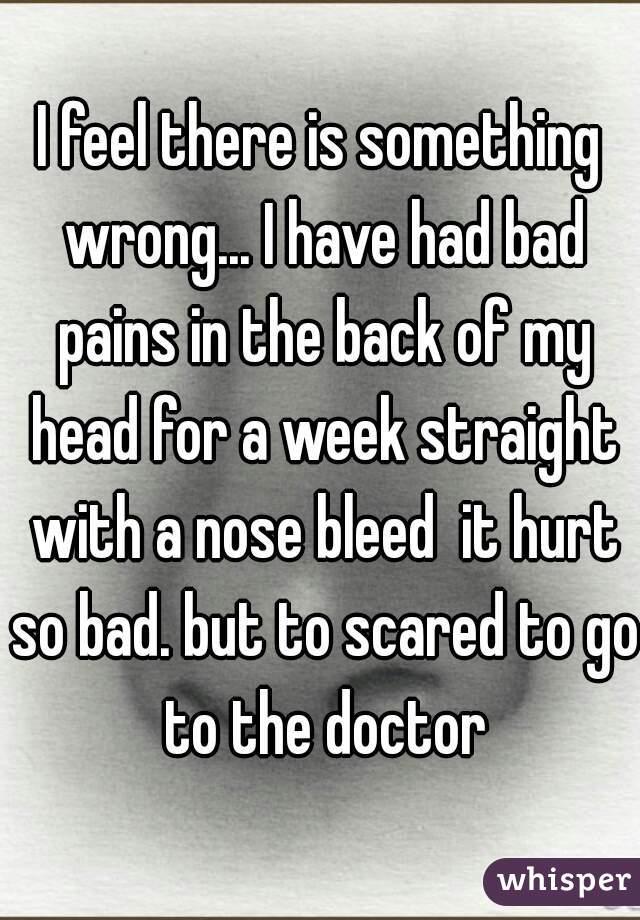 I feel there is something wrong... I have had bad pains in the back of my head for a week straight with a nose bleed  it hurt so bad. but to scared to go to the doctor
