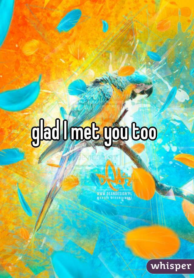 glad I met you too 