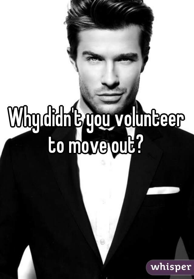 Why didn't you volunteer to move out? 