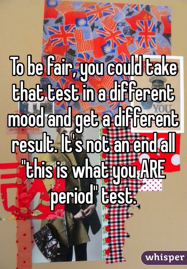 To be fair, you could take that test in a different mood and get a different result. It's not an end all "this is what you ARE period" test.