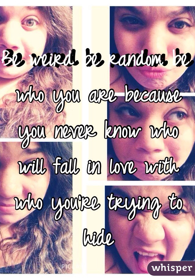 Be weird be random be who you are because you never know who will fall in love with who you're trying to hide 