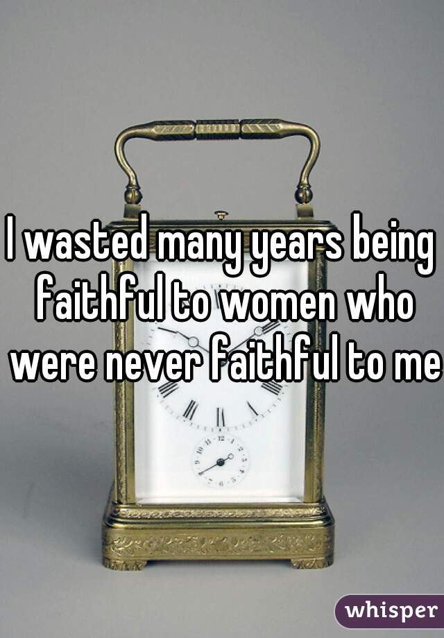 I wasted many years being faithful to women who were never faithful to me