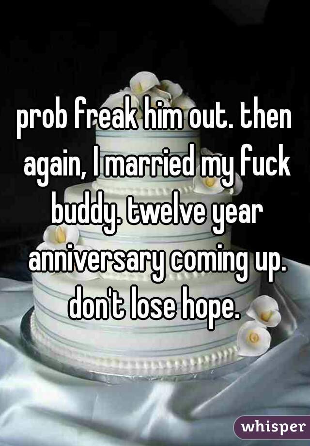 prob freak him out. then again, I married my fuck buddy. twelve year anniversary coming up. don't lose hope. 