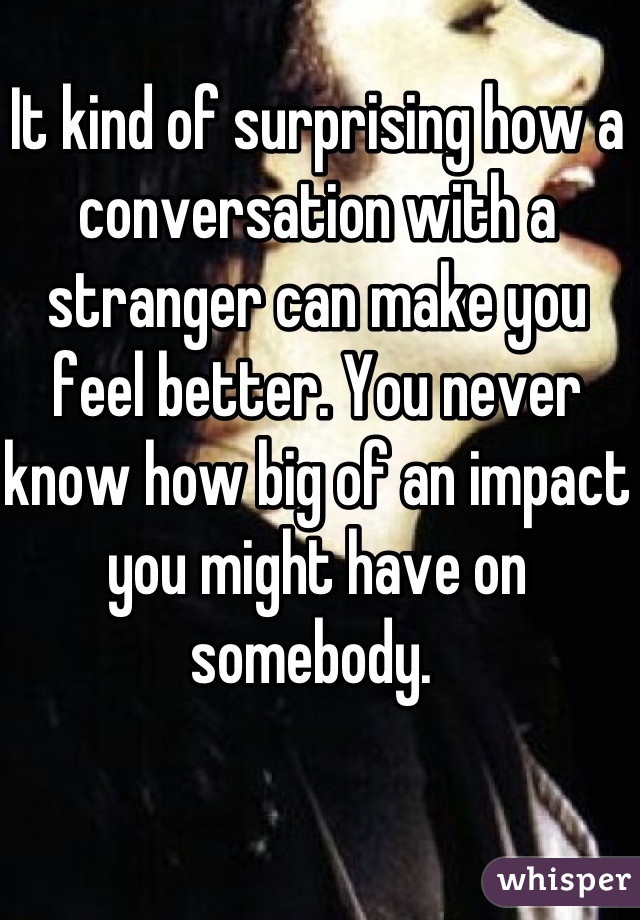 It kind of surprising how a  conversation with a stranger can make you feel better. You never know how big of an impact you might have on somebody. 