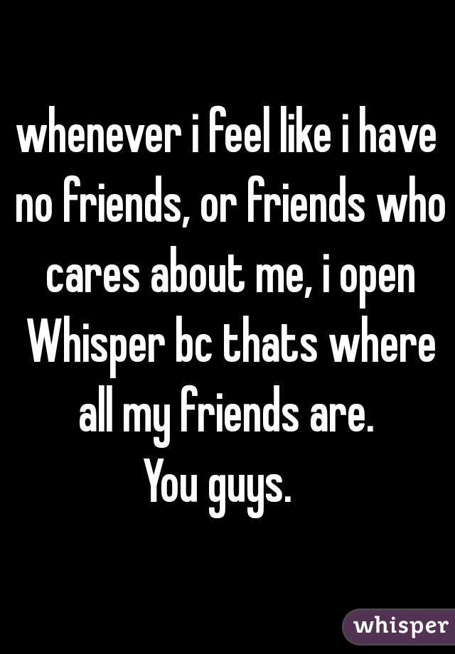whenever i feel like i have no friends, or friends who cares about me, i open Whisper bc thats where all my friends are. 
You guys.  