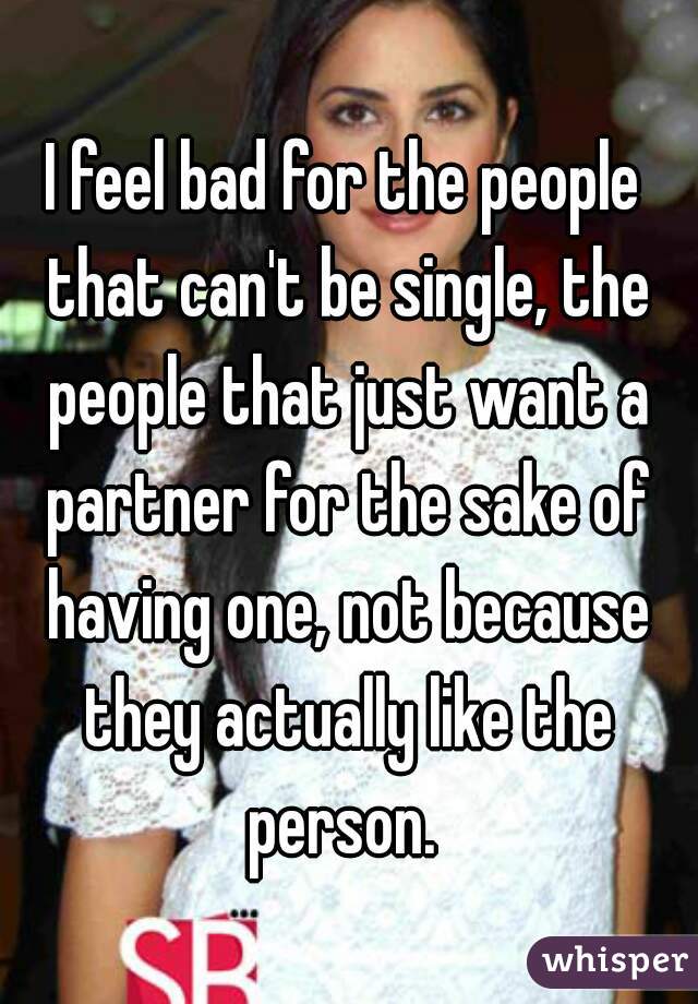 I feel bad for the people that can't be single, the people that just want a partner for the sake of having one, not because they actually like the person. 