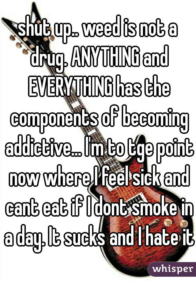 shut up.. weed is not a drug. ANYTHING and EVERYTHING has the components of becoming addictive... I'm to tge point now where I feel sick and cant eat if I dont smoke in a day. It sucks and I hate it.