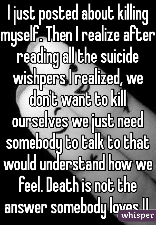 I just posted about killing myself. Then I realize after reading all the suicide wishpers I realized, we don't want to kill ourselves we just need somebody to talk to that would understand how we feel. Death is not the answer somebody loves U.  