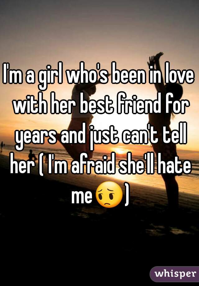 I'm a girl who's been in love with her best friend for years and just can't tell her ( I'm afraid she'll hate me😔) 