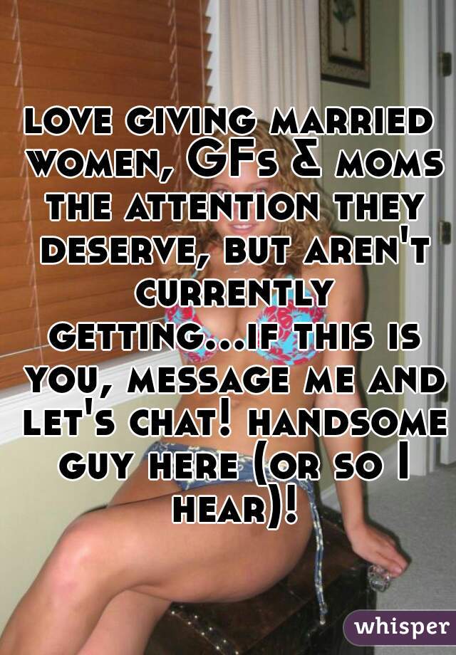 love giving married women, GFs & moms the attention they deserve, but aren't currently getting...if this is you, message me and let's chat! handsome guy here (or so I hear)!