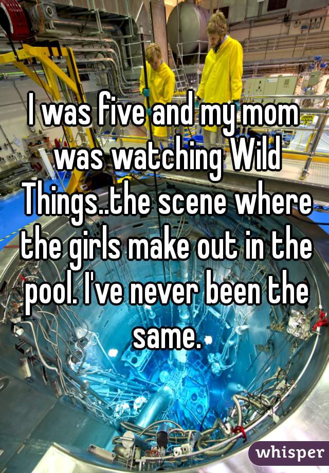 I was five and my mom was watching Wild Things..the scene where the girls make out in the pool. I've never been the same.