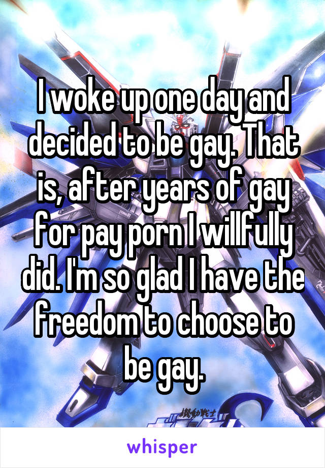 I woke up one day and decided to be gay. That is, after years of gay for pay porn I willfully did. I'm so glad I have the freedom to choose to be gay.
