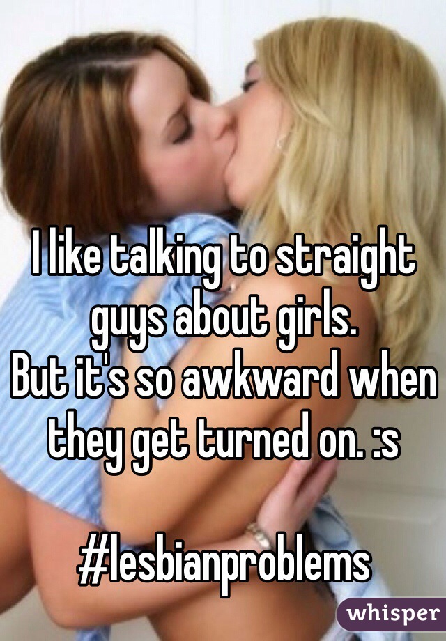 I like talking to straight guys about girls. 
But it's so awkward when they get turned on. :s

#lesbianproblems