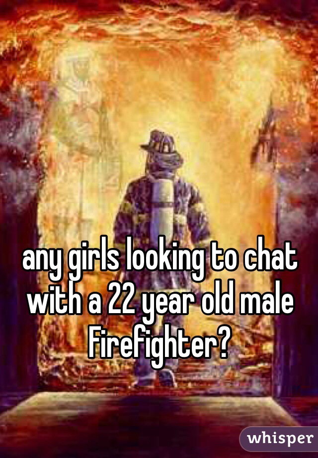 any girls looking to chat with a 22 year old male Firefighter?