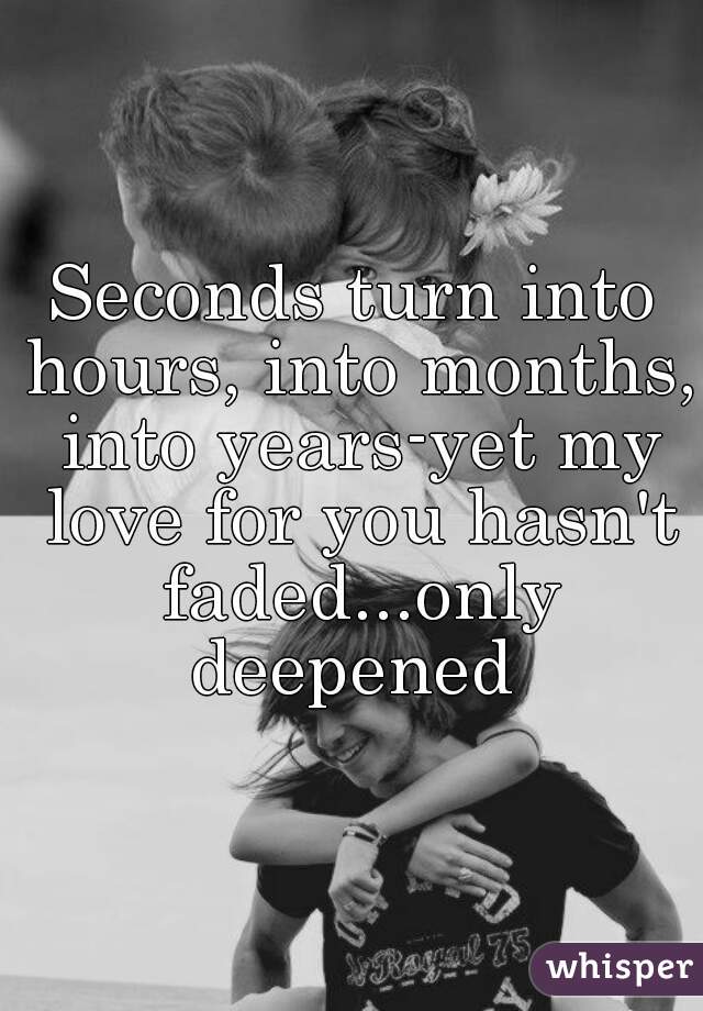 Seconds turn into hours, into months, into years-yet my love for you hasn't faded...only deepened 