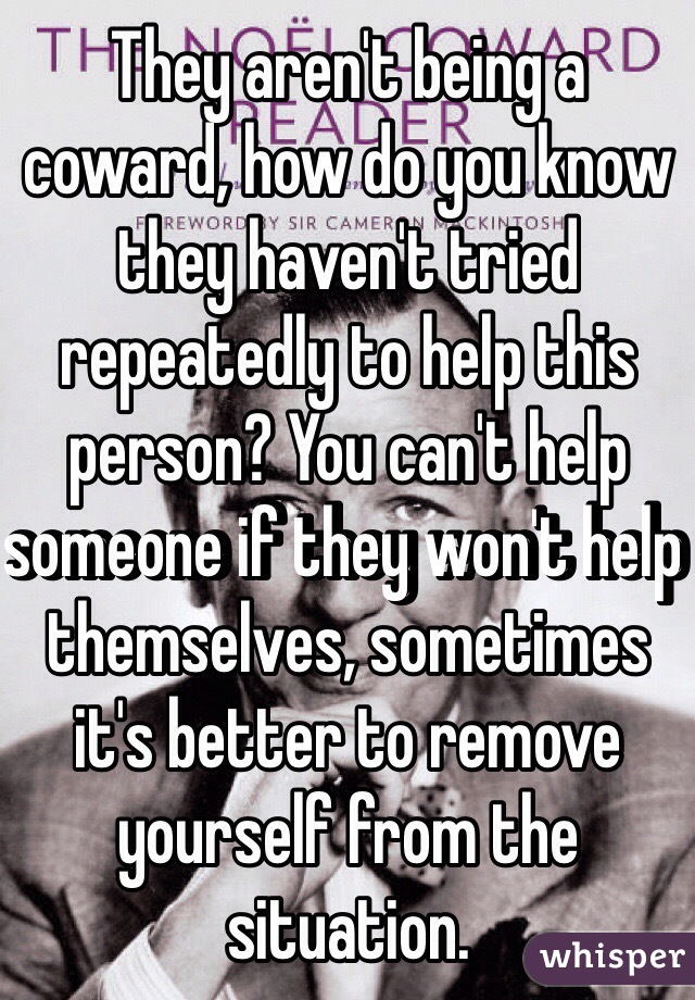 They aren't being a coward, how do you know they haven't tried repeatedly to help this person? You can't help someone if they won't help themselves, sometimes it's better to remove yourself from the situation. 