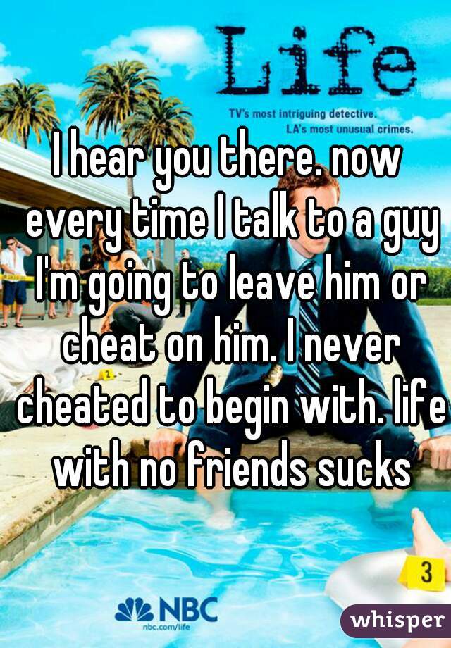 I hear you there. now every time I talk to a guy I'm going to leave him or cheat on him. I never cheated to begin with. life with no friends sucks