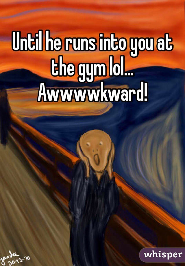 Until he runs into you at the gym lol... Awwwwkward!