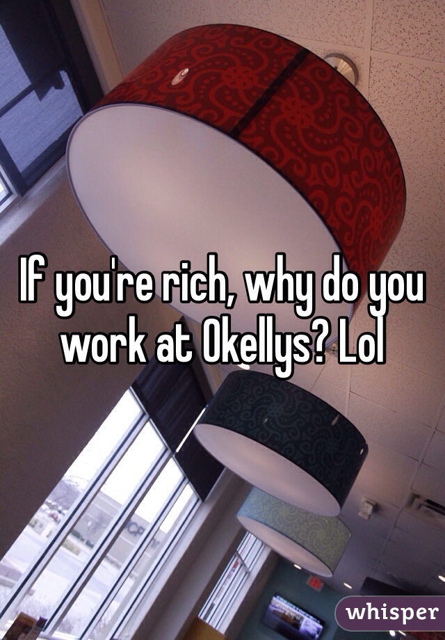 If you're rich, why do you work at Okellys? Lol