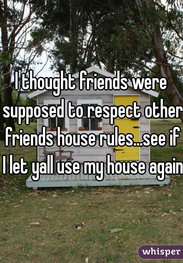 I thought friends were supposed to respect other friends house rules...see if I let yall use my house again.