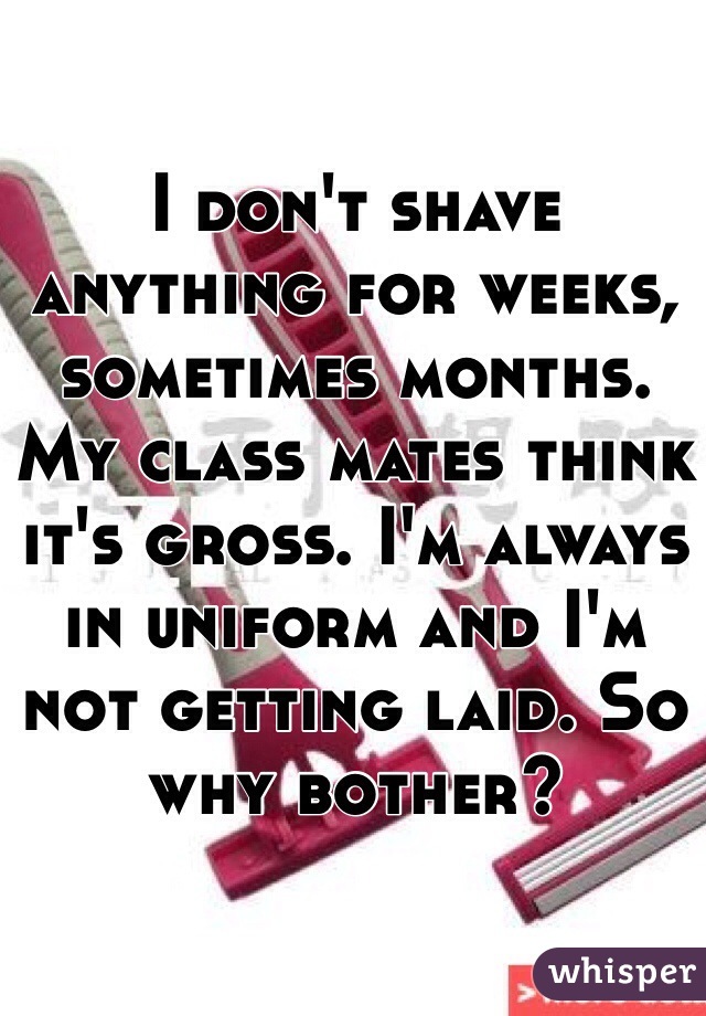 I don't shave anything for weeks, sometimes months. My class mates think it's gross. I'm always in uniform and I'm not getting laid. So why bother?