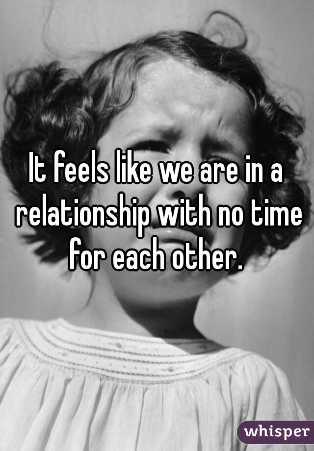 It feels like we are in a relationship with no time for each other. 