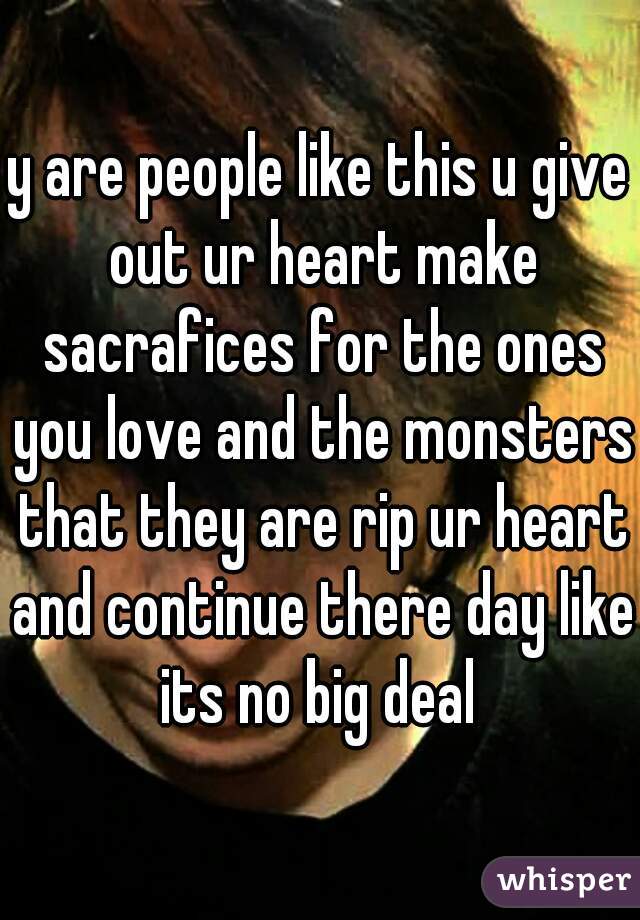 y are people like this u give out ur heart make sacrafices for the ones you love and the monsters that they are rip ur heart and continue there day like its no big deal 