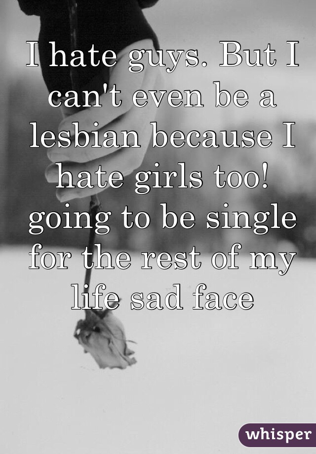 I hate guys. But I can't even be a lesbian because I hate girls too! going to be single for the rest of my life sad face