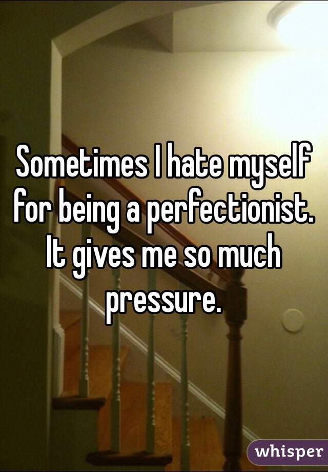 Sometimes I hate myself for being a perfectionist. It gives me so much pressure.  