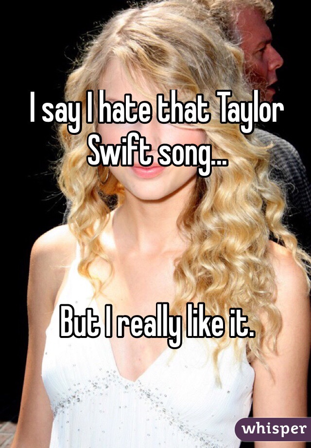 I say I hate that Taylor Swift song...



But I really like it.

