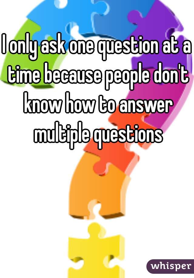 I only ask one question at a time because people don't know how to answer multiple questions