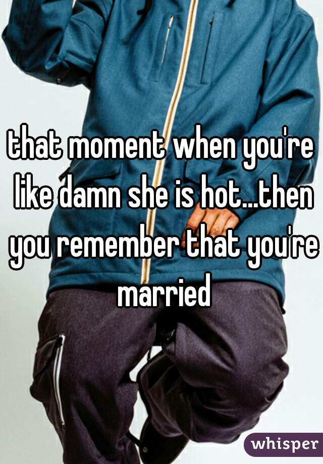 that moment when you're like damn she is hot...then you remember that you're married