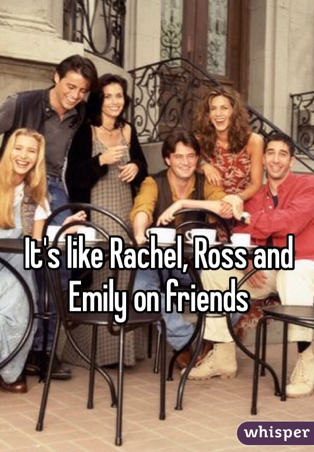 It's like Rachel, Ross and Emily on friends