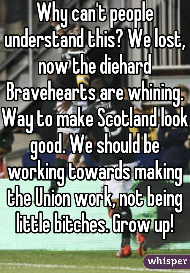 Why can't people understand this? We lost, now the diehard Bravehearts are whining. Way to make Scotland look good. We should be working towards making the Union work, not being little bitches. Grow up!