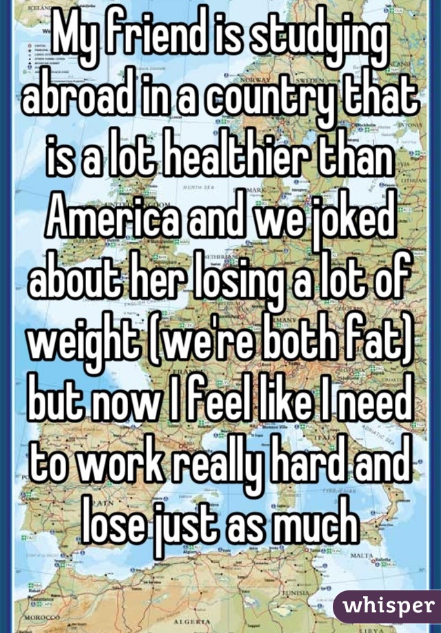 My friend is studying abroad in a country that is a lot healthier than America and we joked about her losing a lot of weight (we're both fat) but now I feel like I need to work really hard and lose just as much