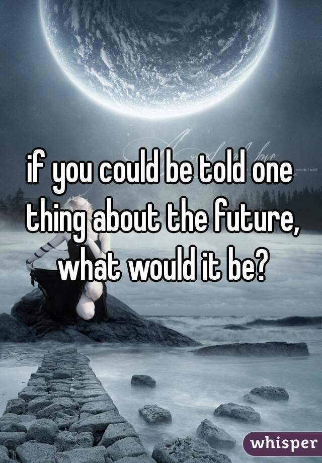 if you could be told one thing about the future, what would it be?
