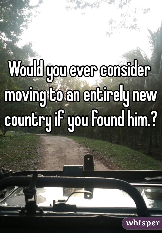 Would you ever consider moving to an entirely new country if you found him.?