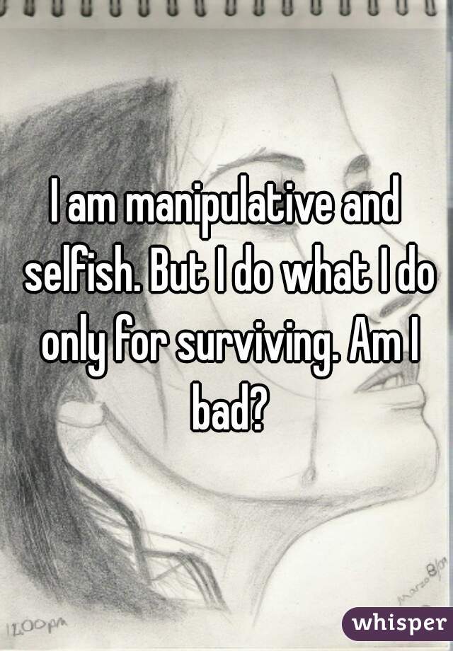 I am manipulative and selfish. But I do what I do only for surviving. Am I bad?