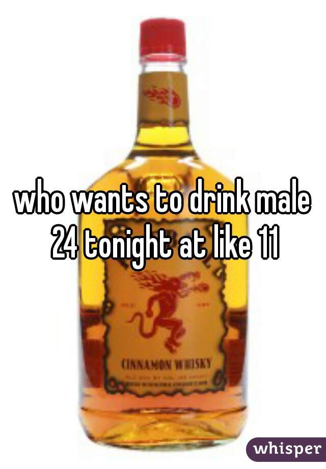 who wants to drink male 24 tonight at like 11