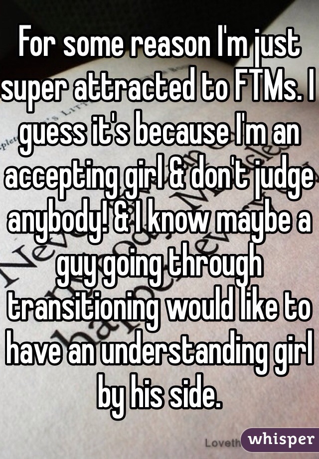 For some reason I'm just super attracted to FTMs. I guess it's because I'm an accepting girl & don't judge anybody! & I know maybe a guy going through transitioning would like to have an understanding girl by his side. 