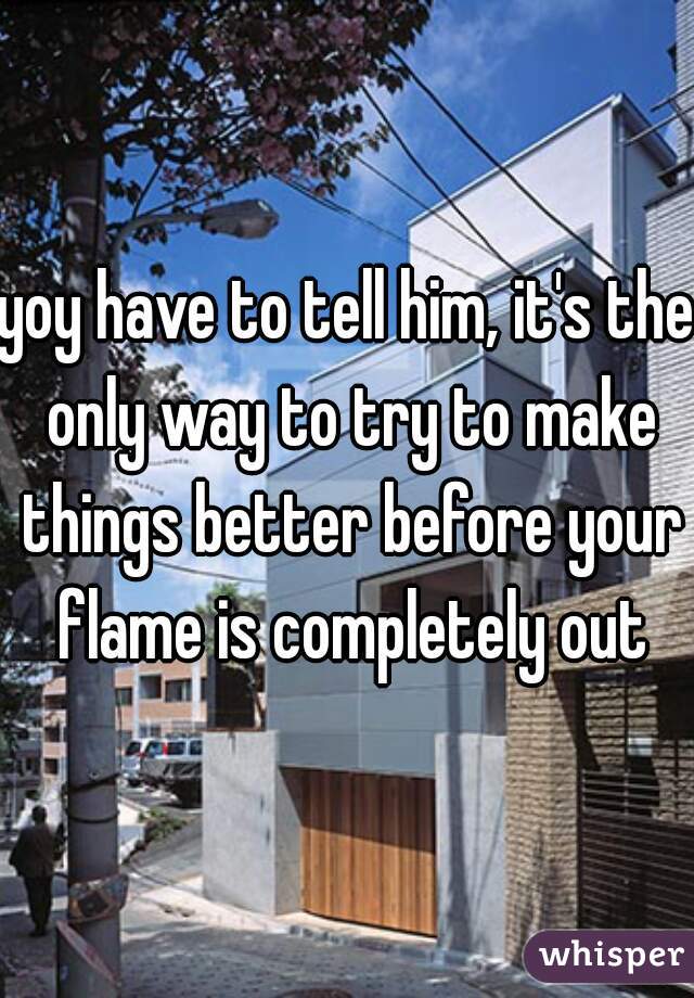 yoy have to tell him, it's the only way to try to make things better before your flame is completely out