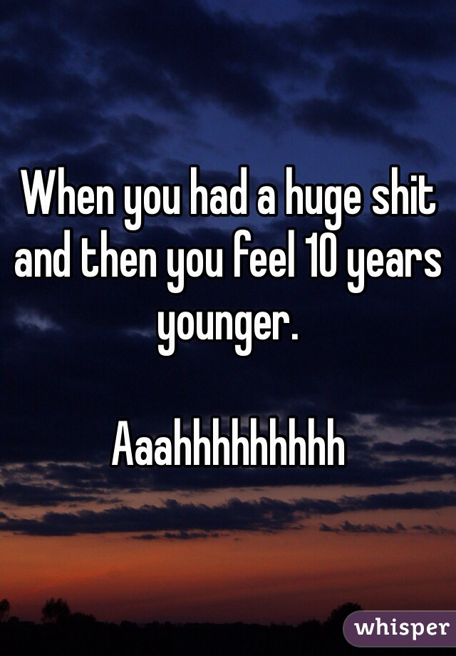 When you had a huge shit and then you feel 10 years younger. 

Aaahhhhhhhhh