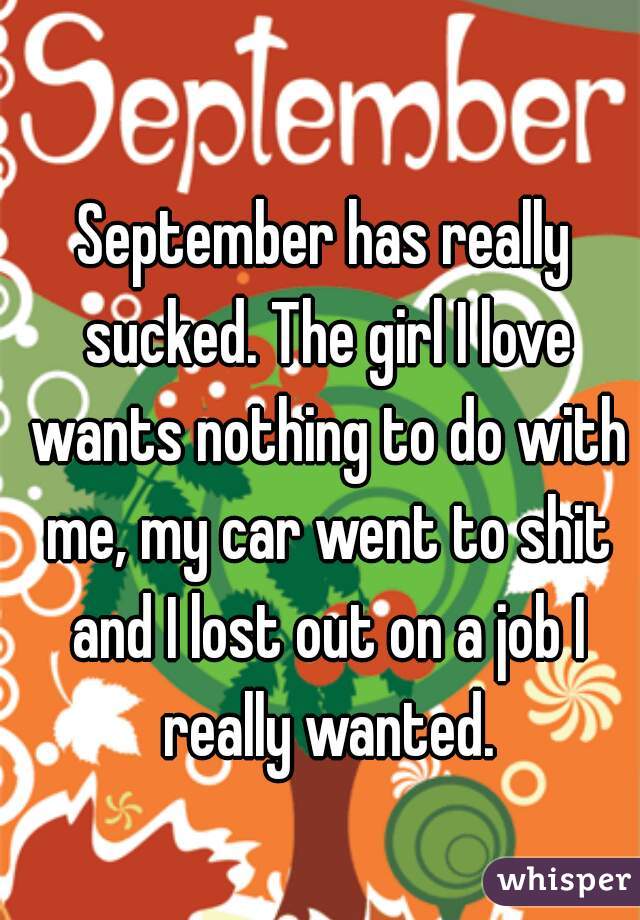 September has really sucked. The girl I love wants nothing to do with me, my car went to shit and I lost out on a job I really wanted.