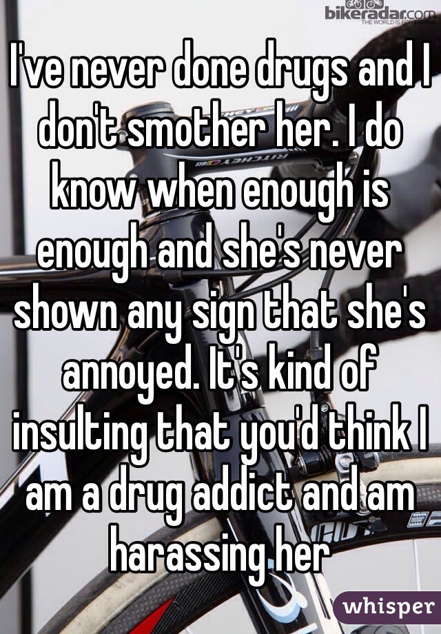 I've never done drugs and I don't smother her. I do know when enough is enough and she's never shown any sign that she's annoyed. It's kind of insulting that you'd think I am a drug addict and am harassing her