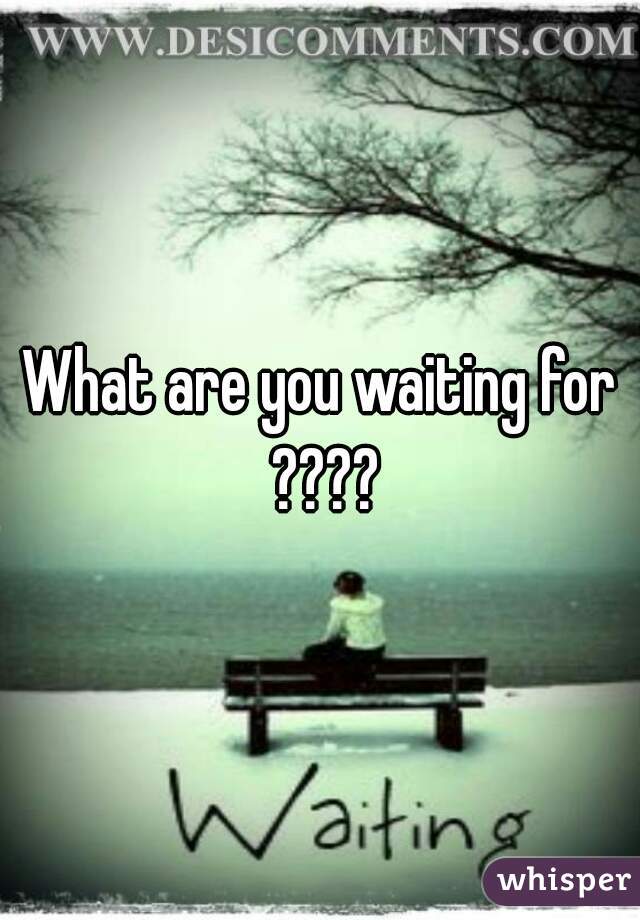 What are you waiting for ????