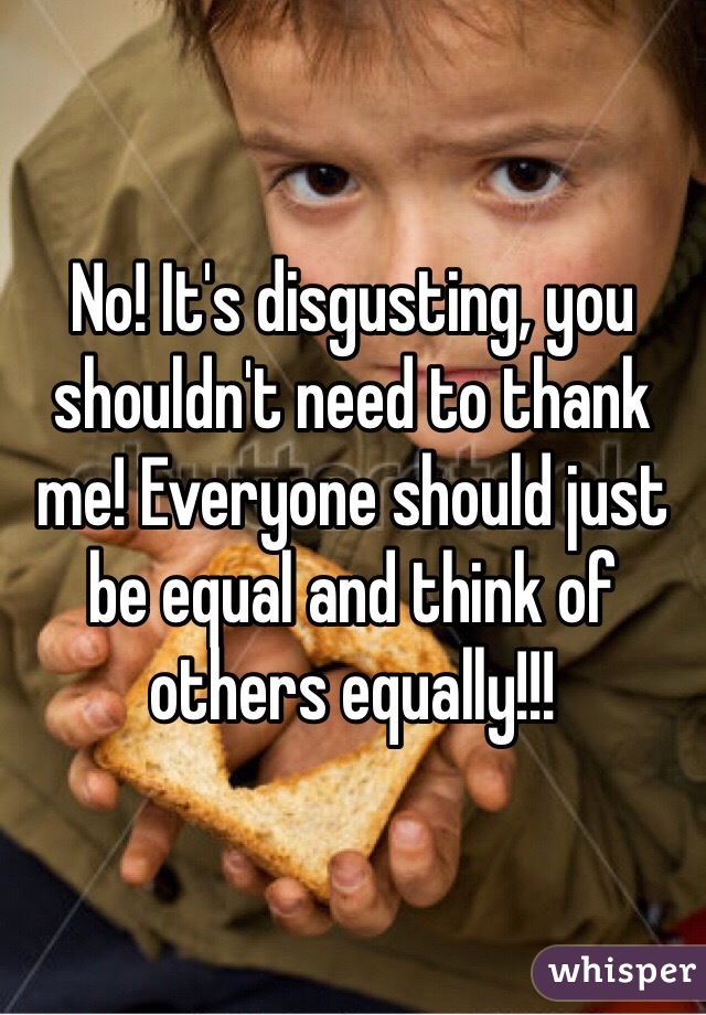 No! It's disgusting, you shouldn't need to thank me! Everyone should just be equal and think of others equally!!!