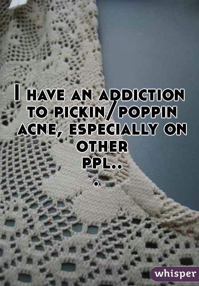 I have an addiction to pickin/poppin acne, especially on other ppl... 